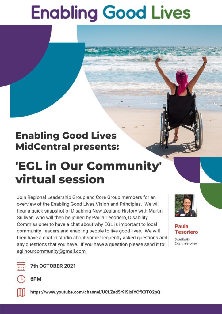 A flyer: At the top is the Enabling Good Lives logo, and to the right side of page below logo is a woman is a wheelchair raising her arms. Below the logo on the left reads "Enabling Good Lives MidCentral Presents: "EGL in Our Community" virtual session. On the right bottom half is a Picture of a woman with short black hair, smiling. Below reads "Paula Tesoriero, Disability Commissioner". The at the bottom half on the left reads "Join Regional Leadership Group and Core Group members for an overview of the Enabling Good Lives Vision and Principles. We will hear a quick snapshot of Disabling New Zealand History with Martin Sullivan, who will then be joined by Paula Tesoriero, Disability Commissioner to have a chat about why EGL is important to local community leaders and enabling people to live good lives. We will then have a chat in studio about some frequently asked questions and any questions that you have. If you have a question please send it to: eglinourcommunity@gmail.com" There are 3 points at the bottom below the picture and text: 7th October, 6pm https://www.youtube.com/channel/UCLZad5r9iSIxIYCfX0TO2pQ
